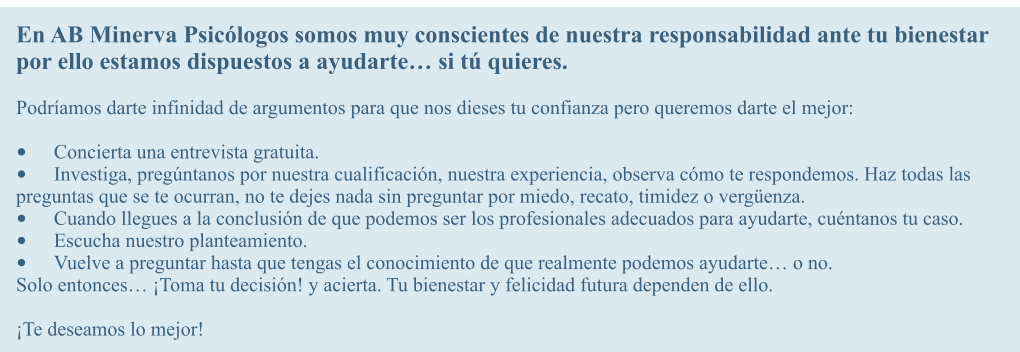 En AB Minerva Psiclogos somos muy conscientes de nuestra responsabilidad ante tu bienestar por ello estamos dispuestos a ayudarte si t quieres.  Podramos darte infinidad de argumentos para que nos dieses tu confianza pero queremos darte el mejor:  	Concierta una entrevista gratuita. 	Investiga, pregntanos por nuestra cualificacin, nuestra experiencia, observa cmo te respondemos. Haz todas las preguntas que se te ocurran, no te dejes nada sin preguntar por miedo, recato, timidez o vergenza. 	Cuando llegues a la conclusin de que podemos ser los profesionales adecuados para ayudarte, cuntanos tu caso. 	Escucha nuestro planteamiento. 	Vuelve a preguntar hasta que tengas el conocimiento de que realmente podemos ayudarte o no. Solo entonces Toma tu decisin! y acierta. Tu bienestar y felicidad futura dependen de ello.  Te deseamos lo mejor!