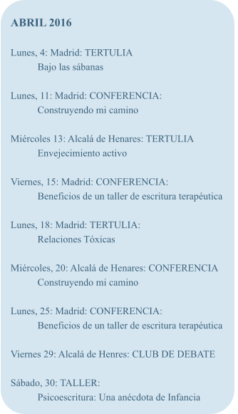 ABRIL 2016  Lunes, 4: Madrid: TERTULIA Bajo las sbanas  Lunes, 11: Madrid: CONFERENCIA: Construyendo mi camino  Mircoles 13: Alcal de Henares: TERTULIA Envejecimiento activo  Viernes, 15: Madrid: CONFERENCIA: Beneficios de un taller de escritura teraputica  Lunes, 18: Madrid: TERTULIA: Relaciones Txicas  Mircoles, 20: Alcal de Henares: CONFERENCIA Construyendo mi camino  Lunes, 25: Madrid: CONFERENCIA: Beneficios de un taller de escritura teraputica  Viernes 29: Alcal de Henres: CLUB DE DEBATE  Sbado, 30: TALLER: Psicoescritura: Una ancdota de Infancia