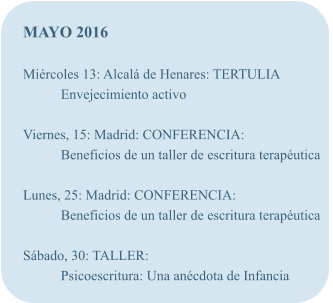MAYO 2016  Mircoles 13: Alcal de Henares: TERTULIA Envejecimiento activo  Viernes, 15: Madrid: CONFERENCIA: Beneficios de un taller de escritura teraputica  Lunes, 25: Madrid: CONFERENCIA: Beneficios de un taller de escritura teraputica  Sbado, 30: TALLER: Psicoescritura: Una ancdota de Infancia