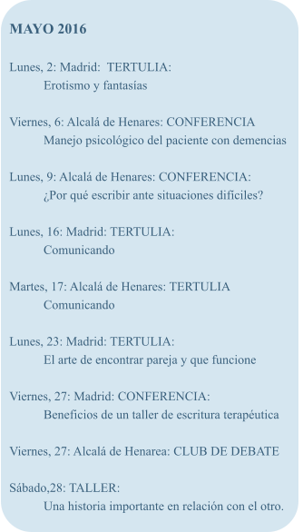 MAYO 2016  Lunes, 2: Madrid:  TERTULIA: Erotismo y fantasas  Viernes, 6: Alcal de Henares: CONFERENCIA Manejo psicolgico del paciente con demencias  Lunes, 9: Alcal de Henares: CONFERENCIA: Por qu escribir ante situaciones difciles?  Lunes, 16: Madrid: TERTULIA: Comunicando  Martes, 17: Alcal de Henares: TERTULIA Comunicando  Lunes, 23: Madrid: TERTULIA:	 El arte de encontrar pareja y que funcione  Viernes, 27: Madrid: CONFERENCIA: Beneficios de un taller de escritura teraputica  Viernes, 27: Alcal de Henarea: CLUB DE DEBATE  Sbado,28: TALLER: Una historia importante en relacin con el otro.