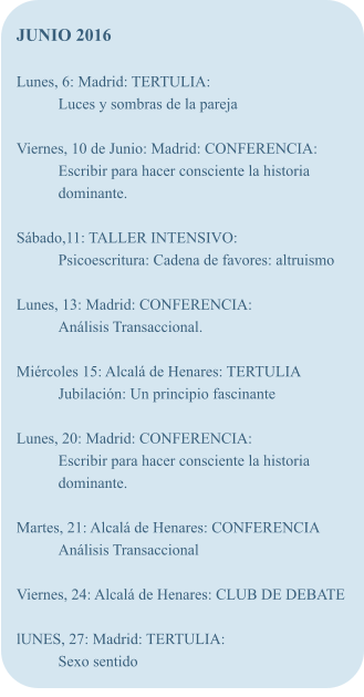 JUNIO 2016  Lunes, 6: Madrid: TERTULIA: Luces y sombras de la pareja  Viernes, 10 de Junio: Madrid: CONFERENCIA: Escribir para hacer consciente la historia dominante.  Sbado,11: TALLER INTENSIVO: Psicoescritura: Cadena de favores: altruismo  Lunes, 13: Madrid: CONFERENCIA: Anlisis Transaccional.  Mircoles 15: Alcal de Henares: TERTULIA Jubilacin: Un principio fascinante  Lunes, 20: Madrid: CONFERENCIA: Escribir para hacer consciente la historia dominante.  Martes, 21: Alcal de Henares: CONFERENCIA Anlisis Transaccional  Viernes, 24: Alcal de Henares: CLUB DE DEBATE  lUNES, 27: Madrid: TERTULIA: Sexo sentido