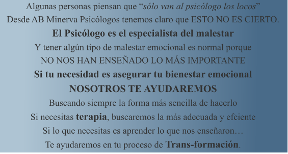 Algunas personas piensan que slo van al psiclogo los locos Desde AB Minerva Psiclogos tenemos claro que ESTO NO ES CIERTO. El Psiclogo es el especialista del malestar Y tener algn tipo de malestar emocional es normal porque NO NOS HAN ENSEADO LO MS IMPORTANTE Si tu necesidad es asegurar tu bienestar emocional NOSOTROS TE AYUDAREMOS Buscando siempre la forma ms sencilla de hacerlo Si necesitas terapia, buscaremos la ms adecuada y efciente Si lo que necesitas es aprender lo que nos ensearon Te ayudaremos en tu proceso de Trans-formacin.
